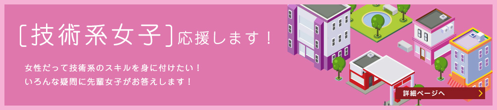 [技術系女子]応援します! 女性だって技術系のスキルを身に付けたい!色んな疑問に先輩女子がお答えします! 詳細ページへ